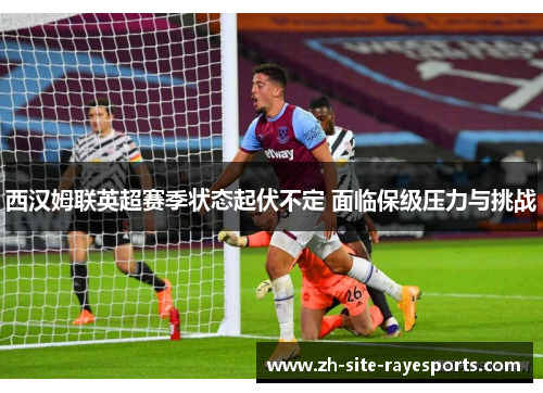 西汉姆联英超赛季状态起伏不定 面临保级压力与挑战