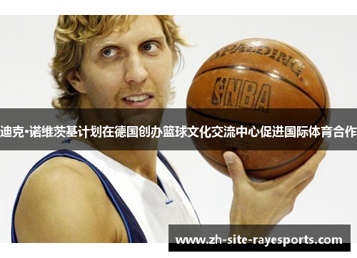 迪克·诺维茨基计划在德国创办篮球文化交流中心促进国际体育合作