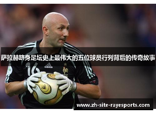 萨拉赫跻身足坛史上最伟大的五位球员行列背后的传奇故事 萨拉赫跻身足坛史上最伟大的五位球员行列背后的传奇故事