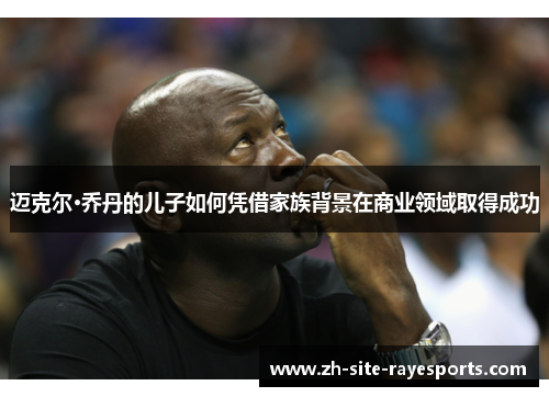 迈克尔·乔丹的儿子如何凭借家族背景在商业领域取得成功 迈克尔·乔丹的儿子如何凭借家族背景在商业领域取得成功