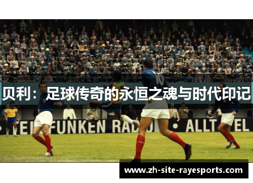 贝利:足球传奇的永恒之魂与时代印记 贝利:足球传奇的永恒之魂与时代印记