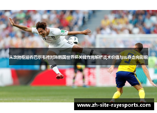 从攻防枢纽看巴尔韦德对阵韩国世界杯关键作用解析战术价值与比赛走向影响