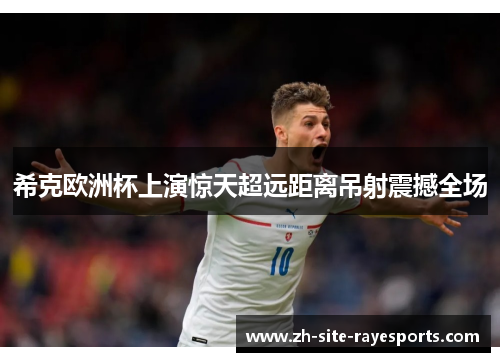 希克欧洲杯上演惊天超远距离吊射震撼全场 希克欧洲杯上演惊天超远距离吊射震撼全场