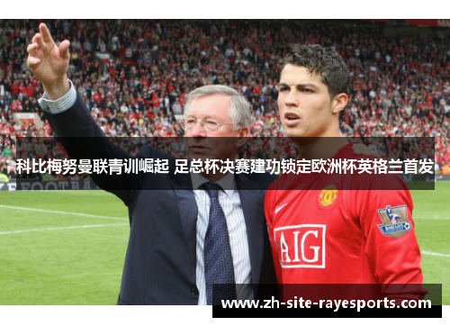 科比梅努曼联青训崛起 足总杯决赛建功锁定欧洲杯英格兰首发